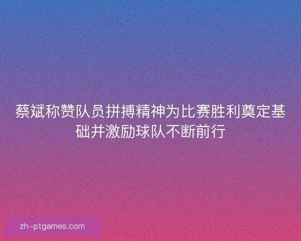 蔡斌称赞队员拼搏精神为比赛胜利奠定基础并激励球队不断前行