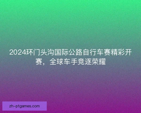 2024环门头沟国际公路自行车赛精彩开赛，全球车手竞逐荣耀