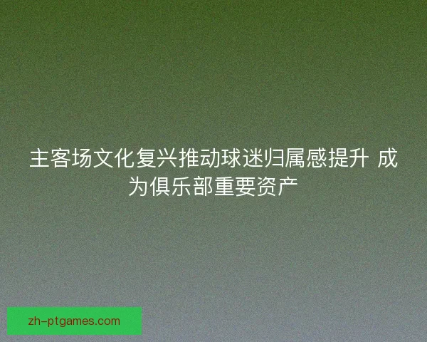 主客场文化复兴推动球迷归属感提升 成为俱乐部重要资产